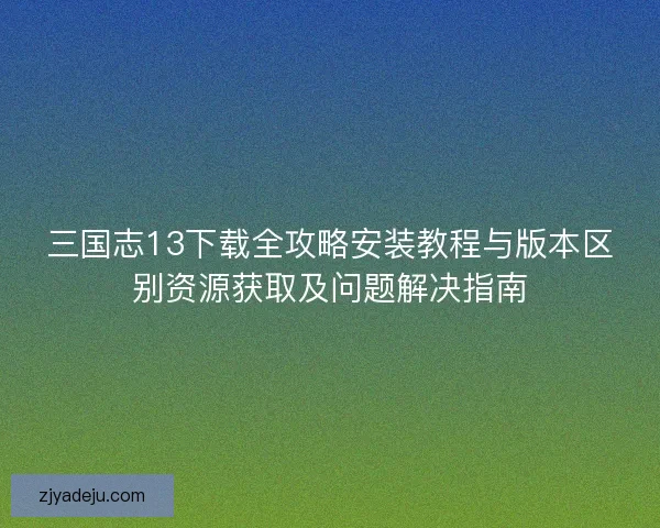 三国志13下载全攻略安装教程与版本区别资源获取及问题解决指南