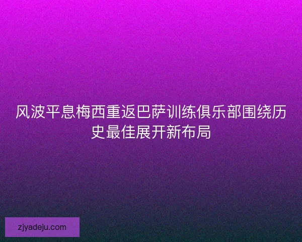 风波平息梅西重返巴萨训练俱乐部围绕历史最佳展开新布局